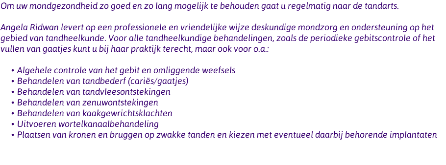 Om uw mondgezondheid zo goed en zo lang mogelijk te behouden gaat u regelmatig naar de tandarts. Angela Ridwan levert op een professionele en vriendelijke wijze deskundige mondzorg en ondersteuning op het gebied van tandheelkunde. Voor alle tandheelkundige behandelingen, zoals de periodieke gebitscontrole of het vullen van gaatjes kunt u bij haar praktijk terecht, maar ook voor o.a.: Algehele controle van het gebit en omliggende weefsels Behandelen van tandbederf (cariës/gaatjes) Behandelen van tandvleesontstekingen Behandelen van zenuwontstekingen Behandelen van kaakgewrichtsklachten Uitvoeren wortelkanaalbehandeling Plaatsen van kronen en bruggen op zwakke tanden en kiezen met eventueel daarbij behorende implantaten 