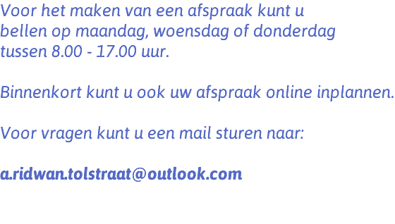 Voor het maken van een afspraak kunt u bellen op maandag, woensdag of donderdag tussen 8.00 - 17.00 uur. Binnenkort kunt u ook uw afspraak online inplannen. Voor vragen kunt u een mail sturen naar: a.ridwan.tolstraat@outlook.com 