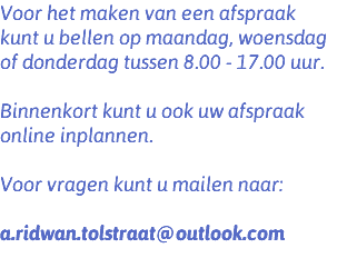 Voor het maken van een afspraak kunt u bellen op maandag, woensdag of donderdag tussen 8.00 - 17.00 uur. Binnenkort kunt u ook uw afspraak online inplannen. Voor vragen kunt u mailen naar: a.ridwan.tolstraat@outlook.com 